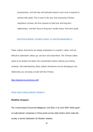 50
perseverance, and that they will dedicate however much time is required to
achieve their goals. This is seen in the very time consuming Chinese
negotiation process, the time required to build trust and long-term
relationships, and their focus on long term results versus short term goals.
HOFSTEDE MODEL SCORE (CHINA: 87 UNITED KINGDOM:51)
These cultural dimensions are deeply embedded in a country’s culture and are
difficult to understand unless you are born and raised there. The Chinese culture
needs to be studied and taken into consideration before entering any binding
contracts. Not understanding these cultural dimensions can be damaging to any
relationship you are trying to build with the Chinese.
https://alexnstone.wordpress.coM
PROS AND CONS(CHINESE MARKET)
Wealthier shoppers
The London-based Economist Intelligence Unit (EIU) in its June 2004 "white paper"
on multi-national companies in China points out two other factors which make the
country a red-hot destination for Western retailers.
 