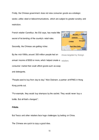 51
Firstly, the Chinese government does not view consumer goods as a strategic
sector, unlike steel or telecommunications, which are subject to greater scrutiny and
restriction.
French retailer Carrefour, the EIU says, has made little
secret of its bending of the country's retail rules.
Secondly, the Chinese are getting richer.
By the mid-1990s, around 350 million people had an
annual income of $500 or more, which helped create a
consumer market that could afford goods such as soap
and detergents.
"People used to buy from day to day," Nick Debnam, a partner at KPMG in Hong
Kong points out.
"For example, they would buy shampoo by the sachet. They would never buy a
bottle. But all that's changed.".
Pitfalls
But Tesco and other retailers face huge challenges by betting on China.
The Chinese are quick to copy a good idea.
Areas targeted by foreign
retailers
 