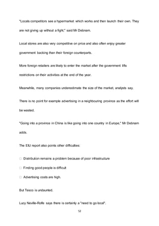 52
"Locals competitors see a hypermarket which works and then launch their own. They
are not giving up without a fight," said Mr Debnam.
Local stores are also very competitive on price and also often enjoy greater
government backing than their foreign counterparts.
More foreign retailers are likely to enter the market after the government lifts
restrictions on their activities at the end of the year.
Meanwhile, many companies underestimate the size of the market, analysts say.
There is no point for example advertising in a neighbouring province as the effort will
be wasted.
"Going into a province in China is like going into one country in Europe," Mr Debnam
adds.
The EIU report also points other difficulties:
Advertising costs are high.
But Tesco is undaunted.
Lucy Neville-Rolfe says there is certainly a "need to go local".
 