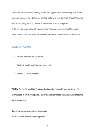 6
That’s why we’ve chosen ‘Serving Britain’s shoppers a little better every day’ as our
new core purpose. As a business, serving customers is at the heart of everything we
do – from colleagues in our stores to those of us in supporting roles.
In the UK, we serve some 66 shoppers every second, so it’s our goal to ensure
every one of those customers experiences just a little better service on each visit.
VALUES IN PRACTICE:
 No one try harder for customers
 We treat people how they want to be treat
 We use our scale for good
VISION: To be the most highly valued business by: the customers we serve, the
communities in which we operate, our loyal and committed colleagues and of course,
our shareholders.’
“Tesco’s core purpose (mission) is simple:
We make what matters better, together.”
 