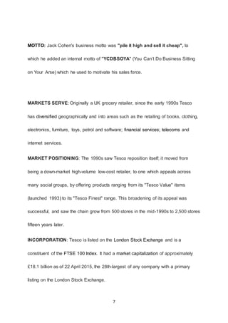 7
MOTTO: Jack Cohen's business motto was "pile it high and sell it cheap", to
which he added an internal motto of "YCDBSOYA" (You Can’t Do Business Sitting
on Your Arse) which he used to motivate his sales force.
MARKETS SERVE: Originally a UK grocery retailer, since the early 1990s Tesco
has diversified geographically and into areas such as the retailing of books, clothing,
electronics, furniture, toys, petrol and software; financial services; telecoms and
internet services.
MARKET POSITIONING: The 1990s saw Tesco reposition itself; it moved from
being a down-market high-volume low-cost retailer, to one which appeals across
many social groups, by offering products ranging from its "Tesco Value" items
(launched 1993) to its "Tesco Finest" range. This broadening of its appeal was
successful, and saw the chain grow from 500 stores in the mid-1990s to 2,500 stores
fifteen years later.
INCORPORATION: Tesco is listed on the London Stock Exchange and is a
constituent of the FTSE 100 Index. It had a market capitalization of approximately
£18.1 billion as of 22 April 2015, the 28th-largest of any company with a primary
listing on the London Stock Exchange.
 