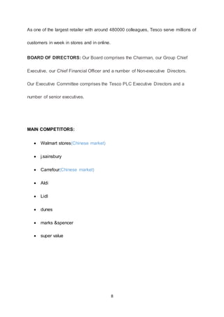 8
As one of the largest retailer with around 480000 colleagues, Tesco serve millions of
customers in week in stores and in online.
BOARD OF DIRECTORS: Our Board comprises the Chairman, our Group Chief
Executive, our Chief Financial Officer and a number of Non-executive Directors.
Our Executive Committee comprises the Tesco PLC Executive Directors and a
number of senior executives.
MAIN COMPETITORS:
 Walmart stores(Chinese market)
 j.sainsbury
 Carrefour(Chinese market)
 Aldi
 Lidl
 dunes
 marks &spencer
 super value
 