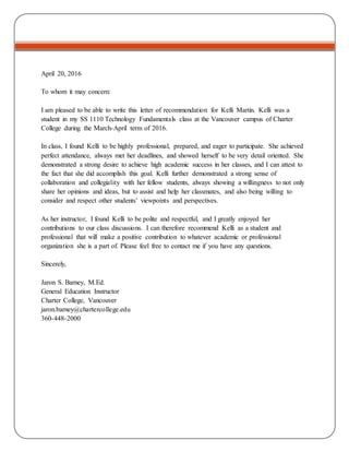 April 20, 2016
To whom it may concern:
I am pleased to be able to write this letter of recommendation for Kelli Martin. Kelli was a
student in my SS 1110 Technology Fundamentals class at the Vancouver campus of Charter
College during the March-April term of 2016.
In class, I found Kelli to be highly professional, prepared, and eager to participate. She achieved
perfect attendance, always met her deadlines, and showed herself to be very detail oriented. She
demonstrated a strong desire to achieve high academic success in her classes, and I can attest to
the fact that she did accomplish this goal. Kelli further demonstrated a strong sense of
collaboration and collegiality with her fellow students, always showing a willingness to not only
share her opinions and ideas, but to assist and help her classmates, and also being willing to
consider and respect other students’ viewpoints and perspectives.
As her instructor, I found Kelli to be polite and respectful, and I greatly enjoyed her
contributions to our class discussions. I can therefore recommend Kelli as a student and
professional that will make a positive contribution to whatever academic or professional
organization she is a part of. Please feel free to contact me if you have any questions.
Sincerely,
Jaron S. Barney, M.Ed.
General Education Instructor
Charter College, Vancouver
jaron.barney@chartercollege.edu
360-448-2000
 