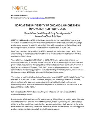 For Immediate Release
Press contact: Eric Young, young-eric@norc.org, 301-634-9536
NORC AT THE UNIVERSITY OF CHICAGO LAUNCHES NEW
INNOVATION HUB – NORC LABS
Chris Kalb to Lead Group Driving Development of
Innovative Client Solutions
1/22/2015, Chicago, IL.—NORC at the University of Chicago has created NORC Labs, a new
innovation-focused business unit that will drive the creation and introduction of cutting-edge
products and services. To lead this team, Chris Kalb, a 15-year veteran of the healthcare and
technology industries, has been named as Senior Vice President of NORC Labs.
NORC Labs combines the best ideas of NORC’s research and technology experts with a deep
understanding of client needs and market trends to develop and incubate the most effective
solutions for NORC clients.
“Innovation has always been at the heart of NORC. NORC Labs represents a renewed and
substantial investment in fostering innovation across NORC so we can apply the best ideas and
practices to help our clients stay competitive in the marketplace,” said Dan Gaylin, President of
NORC at the University of Chicago. “Chris Kalb’s strong product management track record,
combined with his technology expertise and understanding of market dynamics, makes him the
ideal person to lead NORC Labs. We’re thrilled to have him on board.”
“I’m excited to build on the foundation of innovation here at NORC,” said Chris Kalb, Senior Vice
President of NORC Labs. “As data collection, analytics, and technology continue to advance,
clients are looking for a partner who works one step ahead to identify trends, nurture
breakthrough ideas, and understand the future potential of new services and solutions. NORC
Labs will fill that role for NORC.”
Kalb will be based in NORC’s Bethesda, Maryland office and will work across all of the
organization’s departments.
Prior to joining NORC, Kalb worked for several years at GE Healthcare in various leadership roles
within the company’s e-Health Product Management, Global Engineering, and Global Strategy
divisions. As Director of the e-Health Product Management division, Kalb was part of the senior
team responsible for building GE eHealth into a multi-million dollar business, and running global
product management across multiple product lines and regions.
 