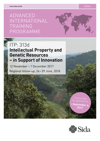 ADVANCED
INTERNATIONAL
TRAINING
PROGRAMME
GLOBALwww.sida.se/itp
ITP: 313d
Intellectual Property and
Genetic Resources
– in Support of Innovation
12 November – 1 December 2017
Regional follow-up, 24 – 29 June, 2018
Closing date
for applications:
› September 4,
2017
 
