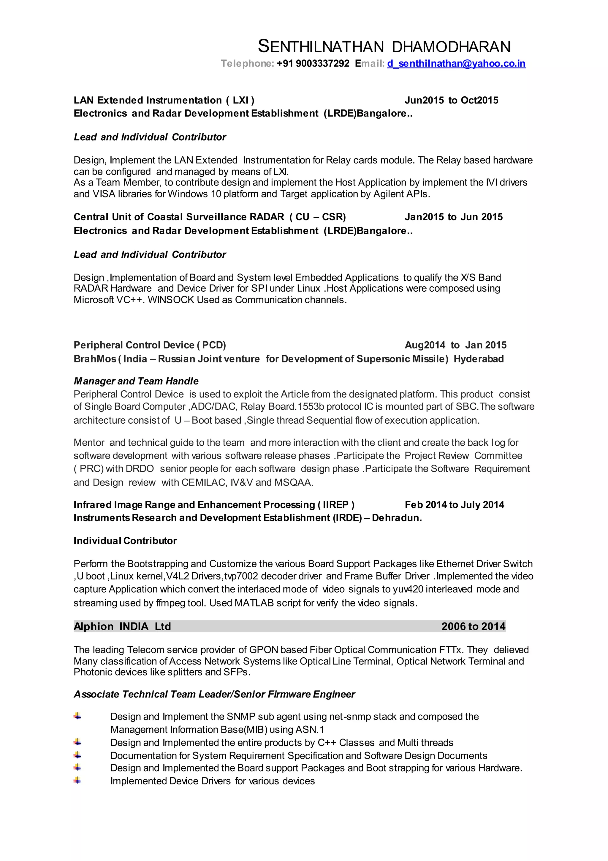 SENTHILNATHAN DHAMODHARAN
Telephone: +91 9003337292 Email: d_senthilnathan@yahoo.co.in
LAN Extended Instrumentation ( LXI ) Jun2015 to Oct2015
Electronics and Radar Development Establishment (LRDE)Bangalore..
Lead and Individual Contributor
Design, Implement the LAN Extended Instrumentation for Relay cards module. The Relay based hardware
can be configured and managed by means of LXI.
As a Team Member, to contribute design and implement the Host Application by implement the IVI drivers
and VISA libraries for Windows 10 platform and Target application by Agilent APIs.
Central Unit of Coastal Surveillance RADAR ( CU – CSR) Jan2015 to Jun 2015
Electronics and Radar Development Establishment (LRDE)Bangalore..
Lead and Individual Contributor
Design ,Implementation of Board and System level Embedded Applications to qualify the X/S Band
RADAR Hardware and Device Driver for SPI under Linux .Host Applications were composed using
Microsoft VC++. WINSOCK Used as Communication channels.
Peripheral Control Device ( PCD) Aug2014 to Jan 2015
BrahMos( India – Russian Joint venture for Development of Supersonic Missile) Hyderabad
Manager and Team Handle
Peripheral Control Device is used to exploit the Article from the designated platform. This product consist
of Single Board Computer ,ADC/DAC, Relay Board.1553b protocol IC is mounted part of SBC.The software
architecture consist of U – Boot based ,Single thread Sequential flow of execution application.
Mentor and technical guide to the team and more interaction with the client and create the back log for
software development with various software release phases .Participate the Project Review Committee
( PRC) with DRDO senior people for each software design phase .Participate the Software Requirement
and Design review with CEMILAC, IV&V and MSQAA.
Infrared Image Range and Enhancement Processing ( IIREP ) Feb 2014 to July 2014
InstrumentsResearch and Development Establishment (IRDE) – Dehradun.
Individual Contributor
Perform the Bootstrapping and Customize the various Board Support Packages like Ethernet Driver Switch
,U boot ,Linux kernel,V4L2 Drivers,tvp7002 decoder driver and Frame Buffer Driver .Implemented the video
capture Application which convert the interlaced mode of video signals to yuv420 interleaved mode and
streaming used by ffmpeg tool. Used MATLAB script for verify the video signals.
Alphion INDIA Ltd 2006 to 2014
The leading Telecom service provider of GPON based Fiber Optical Communication FTTx. They delieved
Many classification of Access Network Systems like Optical Line Terminal, Optical Network Terminal and
Photonic devices like splitters and SFPs.
Associate Technical Team Leader/Senior Firmware Engineer
Design and Implement the SNMP sub agent using net-snmp stack and composed the
Management Information Base(MIB) using ASN.1
Design and Implemented the entire products by C++ Classes and Multi threads
Documentation for System Requirement Specification and Software Design Documents
Design and Implemented the Board support Packages and Boot strapping for various Hardware.
Implemented Device Drivers for various devices
 