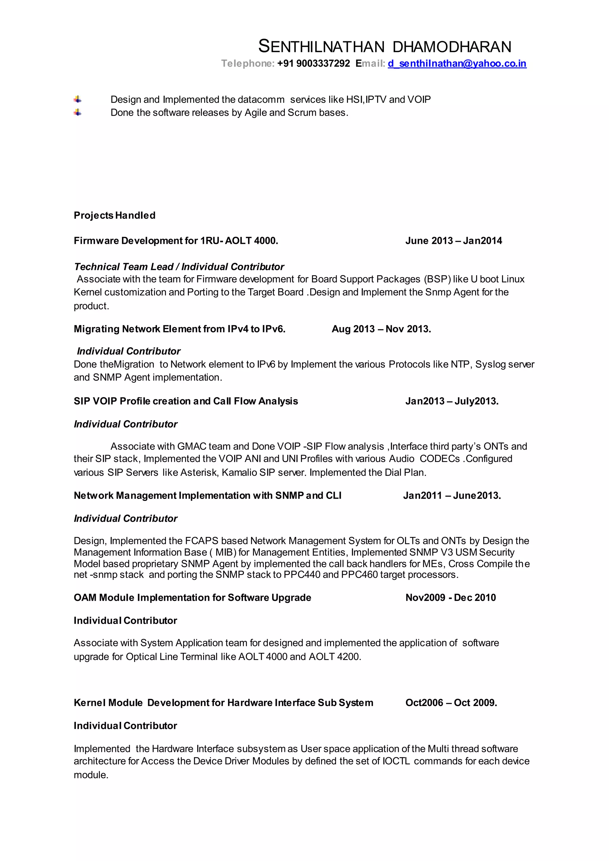 SENTHILNATHAN DHAMODHARAN
Telephone: +91 9003337292 Email: d_senthilnathan@yahoo.co.in
Design and Implemented the datacomm services like HSI,IPTV and VOIP
Done the software releases by Agile and Scrum bases.
ProjectsHandled
Firmware Development for 1RU- AOLT 4000. June 2013 – Jan2014
Technical Team Lead / Individual Contributor
Associate with the team for Firmware development for Board Support Packages (BSP) like U boot Linux
Kernel customization and Porting to the Target Board .Design and Implement the Snmp Agent for the
product.
Migrating Network Element from IPv4 to IPv6. Aug 2013 – Nov 2013.
Individual Contributor
Done theMigration to Network element to IPv6 by Implement the various Protocols like NTP, Syslog server
and SNMP Agent implementation.
SIP VOIP Profile creation and Call Flow Analysis Jan2013 – July2013.
Individual Contributor
Associate with GMAC team and Done VOIP -SIP Flow analysis ,Interface third party’s ONTs and
their SIP stack, Implemented the VOIP ANI and UNI Profiles with various Audio CODECs .Configured
various SIP Servers like Asterisk, Kamalio SIP server. Implemented the Dial Plan.
Network Management Implementation with SNMP and CLI Jan2011 – June2013.
Individual Contributor
Design, Implemented the FCAPS based Network Management System for OLTs and ONTs by Design the
Management Information Base ( MIB) for Management Entities, Implemented SNMP V3 USM Security
Model based proprietary SNMP Agent by implemented the call back handlers for MEs, Cross Compile the
net -snmp stack and porting the SNMP stack to PPC440 and PPC460 target processors.
OAM Module Implementation for Software Upgrade Nov2009 - Dec 2010
Individual Contributor
Associate with System Application team for designed and implemented the application of software
upgrade for Optical Line Terminal like AOLT 4000 and AOLT 4200.
Kernel Module Development for Hardware Interface Sub System Oct2006 – Oct 2009.
Individual Contributor
Implemented the Hardware Interface subsystem as User space application of the Multi thread software
architecture for Access the Device Driver Modules by defined the set of IOCTL commands for each device
module.
 