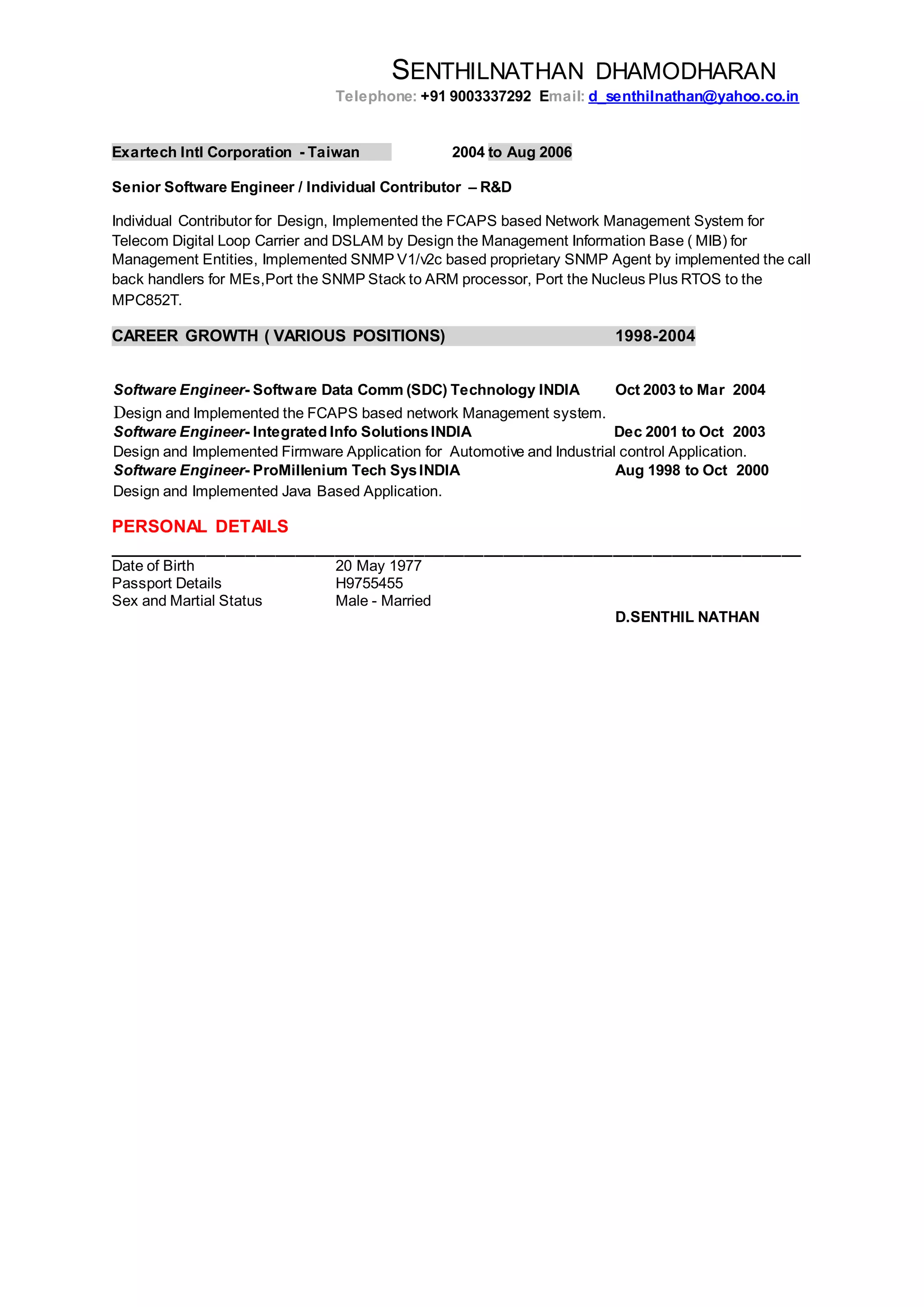 SENTHILNATHAN DHAMODHARAN
Telephone: +91 9003337292 Email: d_senthilnathan@yahoo.co.in
Exartech Intl Corporation - Taiwan 2004 to Aug 2006
Senior Software Engineer / Individual Contributor – R&D
Individual Contributor for Design, Implemented the FCAPS based Network Management System for
Telecom Digital Loop Carrier and DSLAM by Design the Management Information Base ( MIB) for
Management Entities, Implemented SNMP V1/v2c based proprietary SNMP Agent by implemented the call
back handlers for MEs,Port the SNMP Stack to ARM processor, Port the Nucleus Plus RTOS to the
MPC852T.
CAREER GROWTH ( VARIOUS POSITIONS) 1998-2004
Software Engineer- Software Data Comm (SDC) Technology INDIA Oct 2003 to Mar 2004
Design and Implemented the FCAPS based network Management system.
Software Engineer- Integrated Info SolutionsINDIA Dec 2001 to Oct 2003
Design and Implemented Firmware Application for Automotive and Industrial control Application.
Software Engineer- ProMillenium Tech SysINDIA Aug 1998 to Oct 2000
Design and Implemented Java Based Application.
PERSONAL DETAILS
______________________________________________________________________
Date of Birth 20 May 1977
Passport Details H9755455
Sex and Martial Status Male - Married
D.SENTHIL NATHAN
 