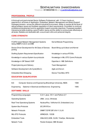 SENTHILNATHAN DHAMODHARAN
Telephone: +91 9003337292 Email: d_senthilnathan@yahoo.co.in
PROFESSIONAL PROFILE
A thorough and goal oriented Senior Software Professional with 13 Years hands-on
experience in all areas of Application, Embedded, Network Management and Board Support
Packages domains across the different Industrial Environment. Ability to resolve All the level of
debug software issues and facilitate negotiation of client requirements. Committed to continual
professional development and its application toward corporate objectives. Possesses excellent
interpersonal skills enabling a good fit within teams and the ability to communicate effectively at
all levels. Reliable and dedicated with a sound work ethic and personal integrity.
CORE STRENGTH
______________________________________________________________________
FCAPS based Network Management Systems Kernel Module Programming
Using SNMPv1/v2/v3 and MIB
Device Driver Development for All Class of Devices Board Bring-up & Uboot and Kernel
porting
Drafting System Requirement Specification Knowledge in various RTOSs
Knowledge in various System bus protocols Knowledge in MIL-STD Comm.Protocols
Knowledge in SIP Based VOIP Expertise in MIB Definitions
Project planning and Delivery Team Management
Software Development Life Cycle(SDLC) Agile and Scrum
Embedded Boot Strapping Device Tree Blob, MTD
EDUCATION QUALIFICATION
______________________________________________________________________
B.E Computer Science and Engineering Bharathiyar University, INDIA 1998
Engineering Diploma in Electrical and Electronics Engineering 1995
SOFTWARE SKILLS
______________________________________________________________________
Programming Languages C,C++,Java, VC++ and Python-2.7
Operating Systems UNIX, Linux ,Windows
Real Time Operationg Systems NucleusPlus, VxWorks-6.9, Embedded Linux
System Bus Protocols I2C,SPI,PCI-e
Network Protocols SNMP,TCP/IP,SIP,VXI-11.3,LXI
MIL-STD Protocols ARINC429, 1553B
Embedded Tools GNU-GCC,GDB, ELDK, TimeSys, Montavista
Network Tools Packet Analyser, MIB Browser
 