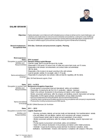 Page 1 / 4 - Curriculum vitae of
Salam Ibrahim
SALAM IBRAHIM
Objectives Highly dedicated,committed and self-motivated person strives to deliver and to meetchallenges,set
solutions and create ideas to overcome work obstacles and problems.Looking for a new challenge
in the field of materials supplyand purchasing or service planning with eightyears of experience in
the area of oilfield support,procurement,service planning and maintenance scheduling.
Desired employment /
Occupational field
Oil & Gas, Contracts and procurement, Logistic, Planning.
Work experience
Dates
Occupation or position held
Activities and
Responsibilities
Name and address of
employer
2014- to present
Operation Drilling Logistic Manager
•Lead the Logistic team to provide services to the rig sites.
•Responsible of 160 person, 22 vacuum truck, 42 water and crude oil tank trucks and 10 cranes.
•Responsible of all contracts and amendments and contract holder and administrator
With the clients.
•Responsible of the invoices to be issued according to the valid contracts.
•Lead all operation activities for any logistic action in 19 rig site.
•Responsible for preparing the new contracts drafts and lead the negotiating with the clients.
OGL Oil Field General Logistic.Chad
Dates
Occupation or position held
Activities and
Responsibilities
Name and address
of employer
2013 → to 2014
Maintenance &Logistics Supervisor
• Provide reports on procurement (local and international) activity and commitment.
• Responsible of preparing the site from A to Z, construction, materials, manpower.
• Assist in the continued development of all purchasing and material control related procedures.
• Monitor procurement performance within the company and identifying areas for improvement and savings.
• Responsible of all the signed contracts and amendments and any related documents.
• Ensure maintenance ofa full audit trail for all procurementtransactions
• Check the daily maintenance & safety reports ensuring compliance with company’s requirements.
• Produce the monthlymaintenance and HSE reports.
OILSEV Oilfield Services Ltd. Kurdistan
Dates 2011 → 2012
Occupation or position held Logistic Supervisor
Activities and
Responsibilities
• Sourcing, purchasing materials and services locally and internationally from local/international markets
in the most efficient and cost effective methods and in accordance with company procedures.
• Conduct frequent market visits for market survey & appointment of new vendors.
• Monitor procurement performance within the company and identifying areas for improvement and
savings.
• Provide reports on procurement and contracts activity and commitment.
• Assist in the continued development of all purchasing and material control related procedures.
• Administer & supervise the tendering process (technical & commercial evaluations, tender
clarifications, recommendation of award, order issuance) in compliance with company’s HSE policy.
 