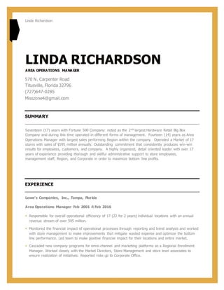 Linda Richardson
LINDA RICHARDSON
AREA OPERATIONS MANAGER
570 N. Carpenter Road
Titusville, Florida 32796
(727)647-0285
Misszone4@gmail.com
SUMMARY
Seventeen (17) years with Fortune 500 Company: noted as the 2nd largest Hardware Retail Big Box
Company and during this time operated in different forms of management. Fourteen (14) years as Area
Operations Manager with largest sales performing Region within the company. Operated a Market of 17
stores with sales of $595 million annually. Outstanding commitment that consistently produces win-win
results for employees, customers, and company. A highly organized, detail oriented leader with over 17
years of experience providing thorough and skillful administrative support to store employees,
management staff, Region, and Corporate in order to maximize bottom line profits.
EXPERIENCE
Lowe's Companies, Inc., Tampa, Florida
Area Operations Manager Feb 2001 ñ Feb 2016
 Responsible for overall operational efficiency of 17 (22 for 2 years) individual locations with an annual
revenue stream of over 595 million.
 Monitored the financial impact of operational processes through reporting and trend analysis and worked
with store management to make improvements that mitigate wasted expense and optimize the bottom
line performance. Led team to make positive financial impact for their locations and entire market.
 Cascaded new company programs for omni-channel and marketing platforms as a Regional Enrollment
Manager. Worked closely with the Market Directors, Store Management and store level associates to
ensure realization of initiatives. Reported risks up to Corporate Office.
 