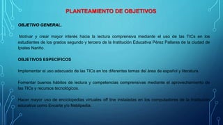 PLANTEAMIENTO DE OBJETIVOS
OBJETIVO GENERAL.
Motivar y crear mayor interés hacia la lectura comprensiva mediante el uso de las TICs en los
estudiantes de los grados segundo y tercero de la Institución Educativa Pérez Pallares de la ciudad de
Ipiales Nariño.
OBJETIVOS ESPECIFICOS
Implementar el uso adecuado de las TICs en los diferentes temas del área de español y literatura.
Fomentar buenos hábitos de lectura y competencias comprensivas mediante el aprovechamiento de
las TICs y recursos tecnológicos.
Hacer mayor uso de enciclopedias virtuales off line instaladas en los computadores de la Institución
educativa como Encarta y/o Neblipedia.
 