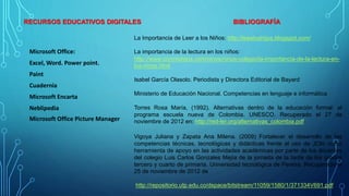 RECURSOS EDUCATIVOS DIGITALES BIBLIOGRAFÍA
Microsoft Office:
Excel, Word. Power point.
Paint
Cuadernia
Microsoft Encarta
Neblipedia
Microsoft Office Picture Manager
La Importancia de Leer a los Niños: http://leeatushijos.blogspot.com/
La importancia de la lectura en los niños:
http://www.conmishijos.com/ninos/ninos-colegio/la-importancia-de-la-lectura-en-
los-ninos.html
Isabel García Olasolo. Periodista y Directora Editorial de Bayard
Ministerio de Educación Nacional. Competencias en lenguaje e informática
Torres Rosa María, (1992). Alternativas dentro de la educación formal: el
programa escuela nueva de Colombia. UNESCO. Recuperado el 27 de
noviembre de 2012 en: http://red-ler.org/alternativas_colombia.pdf
Vigoya Juliana y Zapata Ana Milena. (2009) Fortalecer el desarrollo de las
competencias técnicas, tecnológicas y didácticas frente al uso de JClic como
herramienta de apoyo en las actividades académicas por parte de los docentes
del colegio Luis Carlos Gonzales Mejía de la jornada de la tarde de los grados
tercero y cuarto de primaria. Universidad tecnológica de Pereira. Recuperado el
25 de noviembre de 2012 de
http://repositorio.utp.edu.co/dspace/bitstream/11059/1580/1/371334V691.pdf
 