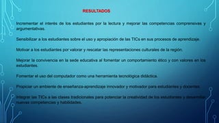 Incrementar el interés de los estudiantes por la lectura y mejorar las competencias comprensivas y
argumentativas.
Sensibilizar a los estudiantes sobre el uso y apropiación de las TICs en sus procesos de aprendizaje.
Motivar a los estudiantes por valorar y rescatar las representaciones culturales de la región.
Mejorar la convivencia en la sede educativa al fomentar un comportamiento ético y con valores en los
estudiantes.
Fomentar el uso del computador como una herramienta tecnológica didáctica.
Propiciar un ambiente de enseñanza-aprendizaje innovador y motivador para estudiantes y docentes.
Integrar las TICs a las clases tradicionales para potenciar la creatividad de los estudiantes y desarrollar
nuevas competencias y habilidades.
RESULTADOS
 