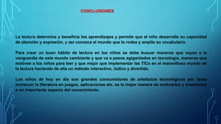 CONCLUSIONES
La lectura determina y beneficia los aprendizajes y permite que el niño desarrolle su capacidad
de atención y expresión, y así conozca el mundo que lo rodea y amplíe su vocabulario.
Para crear un buen hábito de lectura en los niños se debe buscar maneras que vayan a la
vanguardia de este mundo cambiante y que va a pasos agigantados en tecnología, maneras que
motiven a los niños para leer y que mejor que implementar las TICs en el maravilloso mundo de
la lectura haciendo de ella un método interactivo, lúdico y divertido.
Los niños de hoy en día son grandes consumidores de artefactos tecnológicos por tanto
inmiscuir la literatura en juegos, aplicaciones etc. es la mejor manera de motivarlos y orientarlos
a un importante espacio del conocimiento.
 