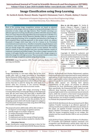 International Journal of Trend in Scientific Research and Development (IJTSRD)
Volume 4 Issue 4, June 2020 Available Online: www.ijtsrd.com e-ISSN: 2456 – 6470
@ IJTSRD | Unique Paper ID – IJTSRD31653 | Volume – 4 | Issue – 4 | May-June 2020 Page 1648
Image Classification using Deep Learning
Dr. Sachin K. Korde, Manoj J. Munda, Yogesh B. Chintamani, Yasir L. Pirjade, Akshay V. Gurme
Department of Computer Engineering, Pravara Rural Engineering College,
Loni, Pune University, Pune, Maharashtra, India
ABSTRACT
Most of the existing image recognitions systems are based on physical
parameters of the images whereas image processing methodologies relies on
extraction of color, shape and edge features. Thus Transfer Learning is an
efficient approach of solving classification problem with little amount of data.
There are many deep learning algorithms but most tested one is AlexNet. It is
well-known Convolution Neural Network (AlexNet CNN) for recognition of
images using deep learning. So for recognition and detection of the image we
have proposed Deep Learning approach in this project which can analyse
thousands of images which may take a lot for a human to do. Pretrained
convolutional neural network i.e. AlexNet is trainedby usingthefeatures such
as textures, colors and shape. The model is trained on more than 1000 images
and can classify images into categories which we have defined. The trained
model is tested on various standard and own recorded datasets consist of
rotational, translated and shifted images. Thus when a image is passed to the
system it will apply AlexNet and return the results with a image category in
which the image lies with high accuracy. Thusourproject tendstoreducetime
and cost of image recognition systems using deep learning.
KEYWORDS: Image Recognition, CNN, Transfer Learning, Median Filter, Deep
Learning and AlexNet
How to cite this paper: Dr. Sachin K.
Korde | Manoj J. Munda | Yogesh B.
Chintamani | Yasir L. Pirjade | Akshay V.
Gurme "Image Classification using Deep
Learning" Published
in International
Journal of Trend in
Scientific Research
and Development
(ijtsrd), ISSN: 2456-
6470, Volume-4 |
Issue-4, June 2020,
pp.1648-1650, URL:
www.ijtsrd.com/papers/ijtsrd31653.pdf
Copyright © 2020 by author(s) and
International Journal ofTrendinScientific
Research and Development Journal. This
is an Open Access article distributed
under the terms of
the Creative
CommonsAttribution
License (CC BY 4.0)
(http://creativecommons.org/licenses/by
/4.0)
I. INTRODUCTION
Image Processing is a hot topic today. One of the most
sought after topic in image processing is Convolution
Neural Network (CNN) which has a great accuracy than
other techniques. So this CNN technology can be used to
create a very helpful applications which willsavetimeand
money that has to paid for doing the same work by a
human with less accuracy. It can traverse through
thousands of images and return accurate results.
Currently most sought after image processing is Deep
Learning. Many Deep Learning algorithmsaredevelopedand
used. But the most tested and used CNN is AlexNet-CNN
which has high accuracy. This kind of CNN can be used to
classify images which can be used in crimefightingandmany
more applications. In order to solve this problem, We are
designinga project which will classify imagesintocategories
from thousands of images accurately using Alext-CNN Deep
and Transfer Learning technique.
The proposed system additionally will be able to help in -
 To improve current image recognition systems.
 Classify images in to similar categories.
 To analyse thousands of images at a go.
 To apply AlexNet-CNN.
 To implement and run the concept of Deep Learning.
 To maintain image database needed for AlexNet-CNN
II. Literature Survey
Image classification using deep learning is done by few
researchers all over world. In[1]2018 M.Shamim Hossain,
Muneer Al-Hammadi and Ghulam Muhammad, explains
Fruit classification isanimportanttaskfor manyindustrial
applications. A fruit classification system may be used to
help a supermarket cashier identify the fruit species and
prices. It may also be used to help people decide whether
specific fruit species are meeting their dietary
requirements. In this paper, we propose an efficient
framework for fruit classification using deep learning.
More specifically, the framework[7][8] is based on two
different deep learning architectures. The first is a
proposed light model of six convolutional neural network
layers, while the second is a fine-tuned visual geometry
group-16 pre-trained deep learning model. Two color-
image datasets, one of which is publicly available,areused
to evaluate the proposed framework.
In[2] 2018 Ali Abd Almisreb, Nursuriati Jamil and N. Mdin
explains Transfer Learning is an efficient approach of
solving classification problemwith littleamountofdata. In
this paper, we applied Transfer Learning to the well-
known AlexNet Convolution Neural Network (AlexNet
CNN) for human recognition based on ear images. We
adopted and fine-tuned AlexNet CNN to suit our problem
domain.
In[3] 2018 A.U.Tajane, J.M.Patil, A.S.Shahane, P.A.Dhulekar,
Dr. S.T.Gandhe and G.M.Phade explains automatic coin
recognition and identification system plays vital role in
vending machine, slot machine and in several banking
IJTSRD31653
 