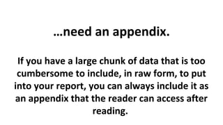 …need an appendix.
If you have a large chunk of data that is too
cumbersome to include, in raw form, to put
into your report, you can always include it as
an appendix that the reader can access after
reading.

 