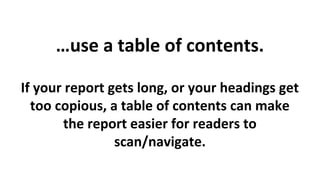 …use a table of contents.
If your report gets long, or your headings get
too copious, a table of contents can make
the report easier for readers to
scan/navigate.

 