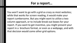 For a report…
You won’t want to go with a grid as crazy as most websites;
while that works for screen reading, it would make your
report cumbersome. But you might want to utilize a two
column approach, or to include break-out boxes for your
report. If you want to get inventive, you might present your
report in a brochure format, or even as a webpage, and with
that decision would come other grid options.

 