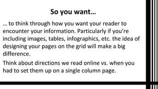 So you want…
… to think through how you want your reader to
encounter your information. Particularly if you’re
including images, tables, infographics, etc. the idea of
designing your pages on the grid will make a big
difference.
Think about directions we read online vs. when you
had to set them up on a single column page.

 