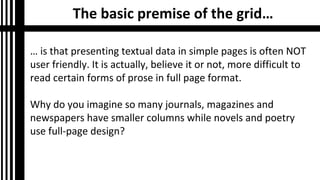 The basic premise of the grid…
… is that presenting textual data in simple pages is often NOT
user friendly. It is actually, believe it or not, more difficult to
read certain forms of prose in full page format.
Why do you imagine so many journals, magazines and
newspapers have smaller columns while novels and poetry
use full-page design?

 