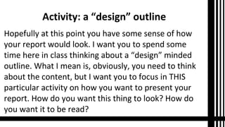 Activity: a “design” outline
Hopefully at this point you have some sense of how
your report would look. I want you to spend some
time here in class thinking about a “design” minded
outline. What I mean is, obviously, you need to think
about the content, but I want you to focus in THIS
particular activity on how you want to present your
report. How do you want this thing to look? How do
you want it to be read?

 