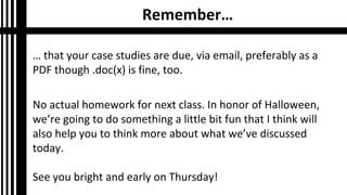 Remember…
… that your case studies are due, via email, preferably as a
PDF though .doc(x) is fine, too.
No actual homework for next class. In honor of Halloween,
we’re going to do something a little bit fun that I think will
also help you to think more about what we’ve discussed
today.
See you bright and early on Thursday!

 