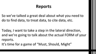 Reports
So we’ve talked a great deal about what you need to
do to find data, to treat data, to cite data, etc.
Today, I want to take a step in the lateral direction,
and we’re going to talk about the actual FORM of your
reports.
It’s time for a game of “Must, Should, Might”

 