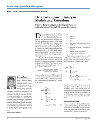 8 Decision Line, May 2000
Production/Operations Management
sssss HOLLY S. LEWIS, Feature Editor, Pennsylvania State University
Data Envelopment Analysis:
Models and Extensions
Srinivas Talluri, Silberman College of Business
Administration, Fairleigh Dickinson University
D
ata envelopment analysis (DEA)
is receiving increasing importance
as a tool for evaluating and im-
proving the performance of manufactur-
ing and service operations. It has been
extensively applied in performance evalu-
ation and benchmarking of schools, hospi-
tals, bank branches, production plants, etc.
(Charnes et al., 1994). This paper provides
an introduction to DEA and some impor-
tant methodological extensions that have
improved its effectiveness as a productiv-
ity analysis tool.
DEA is a multi-factor productivity
analysis model for measuring the relative
efficiencies of a homogenous set of decision
making units (DMUs). The efficiency score
in the presence of multiple input and out-
put factors is defined as:
Efficiency =
weighted sum of outputs
weighted sum of inputs
(1)
Assuming that there are n DMUs, each with
m inputs and soutputs, the relative efficiency
score of a test DMU p is obtained by solving
the following model proposed by Charnes
et al. (1978):
, (2)
Srinivas Talluri
is currently an assistant pro-
fessor of production and op-
erations management at
Fairleigh Dickinson Univer-
sity, New Jersey. His re-
search interests are in the
areas of supply chain man-
agement, multi-dimensional
performance evaluation and benchmarking, and
business process improvement. His research is
published or accepted for publication in a vari-
ety of journals including the European Jour-
nal of Operational Research, International
Journal of Production Research, International
Journal of Operations and Production Man-
agement, International Journal of Produc-
tion Economics and IEEE Transactions on
Engineering Management. He is a member of
the Decision Sciences Institute and the Institute
for Operations Research and Management Sci-
ences.
talluri@alpha.fdu.edu
where
k = 1 to s,
j = 1 to m,
i = 1 to n,
yki = amount of output k produced by
DMU i,
xji = amount of input j utilized by
DMU i,
vk = weight given to output k,
uj = weight given to input j.
The fractional program shown as (2)
can be converted to a linear program as
shown in (3). For more details on model
development see Charnes et al. (1978).
(3)
The above problem is run n times in iden-
tifying the relative efficiency scores of all
the DMUs. Each DMU selects input and
output weights that maximize its efficiency
score. In general, a DMU is considered to
be efficient if it obtains a score of 1 and a
score of less than 1 implies that it is ineffi-
cient.
Benchmarking in DEA
For every inefficient DMU, DEA identifies
a set of corresponding efficient units that
can be utilized as benchmarks for improve-
ment. The benchmarks can be obtained
from the dual problem shown as (4).
.
 
