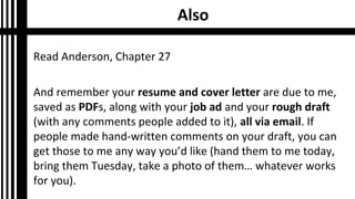 Also
Read Anderson, Chapter 27
And remember your resume and cover letter are due to me,
saved as PDFs, along with your job ad and your rough draft
(with any comments people added to it), all via email. If
people made hand-written comments on your draft, you can
get those to me any way you’d like (hand them to me today,
bring them Tuesday, take a photo of them… whatever works
for you).
 