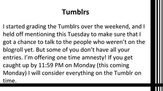 Tumblrs
I started grading the Tumblrs over the weekend, and I
held off mentioning this Tuesday to make sure that I
got a chance to talk to the people who weren’t on the
blogroll yet. But some of you don’t have all your
entries. I’m offering one time amnesty! If you get
caught up by 11:59 PM on Monday (this coming
Monday) I will consider everything on the Tumblr on
time.
 