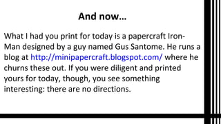 And now…
What I had you print for today is a papercraft Iron-
Man designed by a guy named Gus Santome. He runs a
blog at http://minipapercraft.blogspot.com/ where he
churns these out. If you were diligent and printed
yours for today, though, you see something
interesting: there are no directions.
 