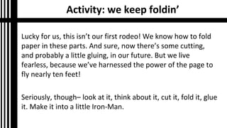 Activity: we keep foldin’
Lucky for us, this isn’t our first rodeo! We know how to fold
paper in these parts. And sure, now there’s some cutting,
and probably a little gluing, in our future. But we live
fearless, because we’ve harnessed the power of the page to
fly nearly ten feet!
Seriously, though– look at it, think about it, cut it, fold it, glue
it. Make it into a little Iron-Man.
 