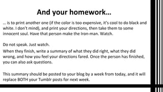 And your homework…
… is to print another one (if the color is too expensive, it’s cool to do black and
white. I don’t mind), and print your directions, then take them to some
innocent soul. Have that person make the Iron-man. Watch.
Do not speak. Just watch.
When they finish, write a summary of what they did right, what they did
wrong, and how you feel your directions fared. Once the person has finished,
you can also ask questions.
This summary should be posted to your blog by a week from today, and it will
replace BOTH your Tumblr posts for next week.
 