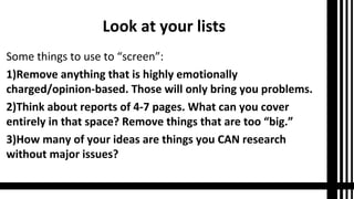 Look at your lists
Some things to use to “screen”:
1)Remove anything that is highly emotionally
charged/opinion-based. Those will only bring you problems.
2)Think about reports of 4-7 pages. What can you cover
entirely in that space? Remove things that are too “big.”
3)How many of your ideas are things you CAN research
without major issues?
 