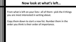 Now look at what’s left…
From what is left on your lists– all of them– pick the 4 things
you are most interested in writing about.
Copy them down to start a new list. Number them in the
order you think is their order of importance.
 