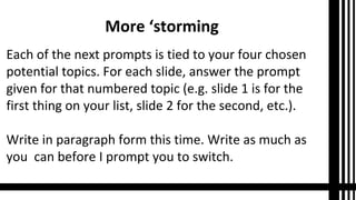 More ‘storming
Each of the next prompts is tied to your four chosen
potential topics. For each slide, answer the prompt
given for that numbered topic (e.g. slide 1 is for the
first thing on your list, slide 2 for the second, etc.).
Write in paragraph form this time. Write as much as
you can before I prompt you to switch.
 