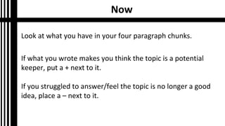 Now
Look at what you have in your four paragraph chunks.
If what you wrote makes you think the topic is a potential
keeper, put a + next to it.
If you struggled to answer/feel the topic is no longer a good
idea, place a – next to it.
 