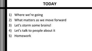TODAY
1) Where we’re going
2) What matters as we move forward
3) Let’s storm some brains!
4) Let’s talk to people about it
5) Homework
 