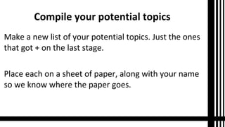 Compile your potential topics
Make a new list of your potential topics. Just the ones
that got + on the last stage.
Place each on a sheet of paper, along with your name
so we know where the paper goes.
 
