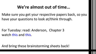 We’re almost out of time…
Make sure you get your respective papers back, so you
have your questions to look at/think through.
For Tuesday: read: Anderson, Chapter 3
watch this and this.
And bring these brainstorming sheets back!
 