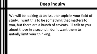 Deep inquiry
We will be looking at an issue or topic in your field of
study. I want this to be something that matters to
you, but there are a bunch of caveats. I’ll talk to you
about those in a second. I don’t want them to
initially limit your thinking.
 