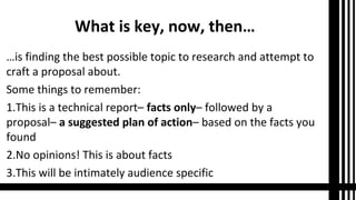 What is key, now, then…
…is finding the best possible topic to research and attempt to
craft a proposal about.
Some things to remember:
1.This is a technical report– facts only– followed by a
proposal– a suggested plan of action– based on the facts you
found
2.No opinions! This is about facts
3.This will be intimately audience specific
 