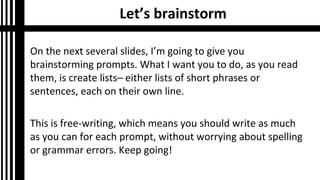Let’s brainstorm
On the next several slides, I’m going to give you
brainstorming prompts. What I want you to do, as you read
them, is create lists– either lists of short phrases or
sentences, each on their own line.
This is free-writing, which means you should write as much
as you can for each prompt, without worrying about spelling
or grammar errors. Keep going!
 
