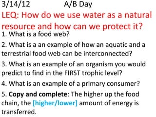 3/14/12             A/B Day
LEQ: How do we use water as a natural
resource and how can we protect it?
1. What is a food web?
2. What is a an example of how an aquatic and a
terrestrial food web can be interconnected?
3. What is an example of an organism you would
predict to find in the FIRST trophic level?
4. What is an example of a primary consumer?
5. Copy and complete: The higher up the food
chain, the [higher/lower] amount of energy is
transferred.
 