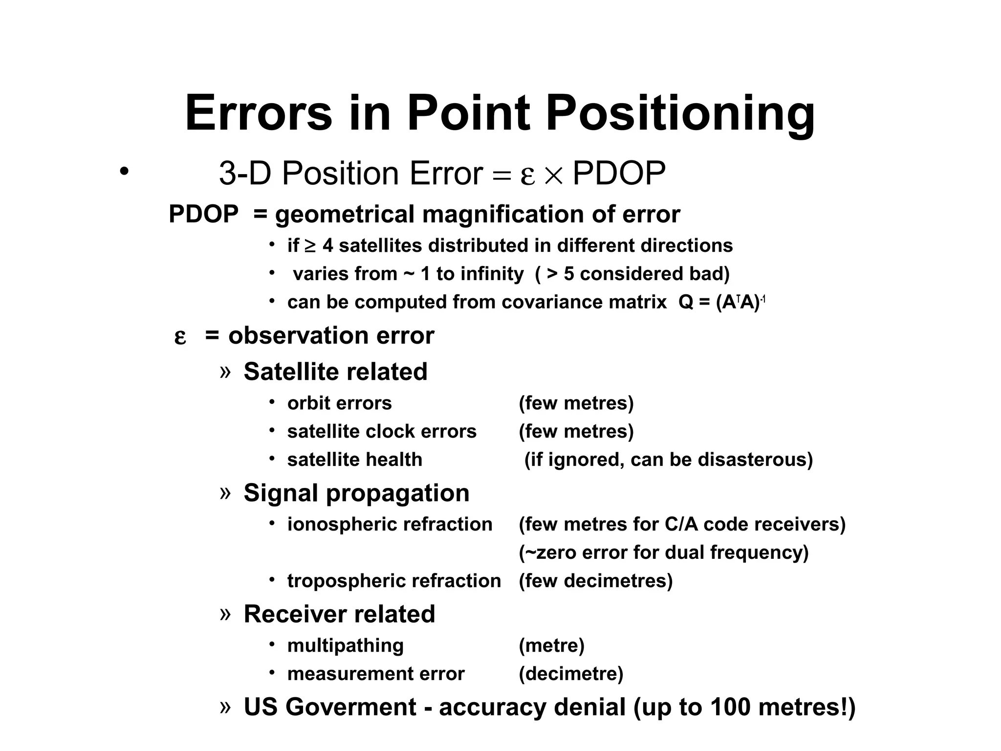 Errors in Point Positioning
• 3-D Position Error = ε × PDOP
PDOP = geometrical magnification of error
• if ≥ 4 satellites distributed in different directions
• varies from ~ 1 to infinity ( > 5 considered bad)
• can be computed from covariance matrix Q = (AT
A)-1
ε = observation error
» Satellite related
• orbit errors (few metres)
• satellite clock errors (few metres)
• satellite health (if ignored, can be disasterous)
» Signal propagation
• ionospheric refraction (few metres for C/A code receivers)
(~zero error for dual frequency)
• tropospheric refraction (few decimetres)
» Receiver related
• multipathing (metre)
• measurement error (decimetre)
» US Goverment - accuracy denial (up to 100 metres!)
 