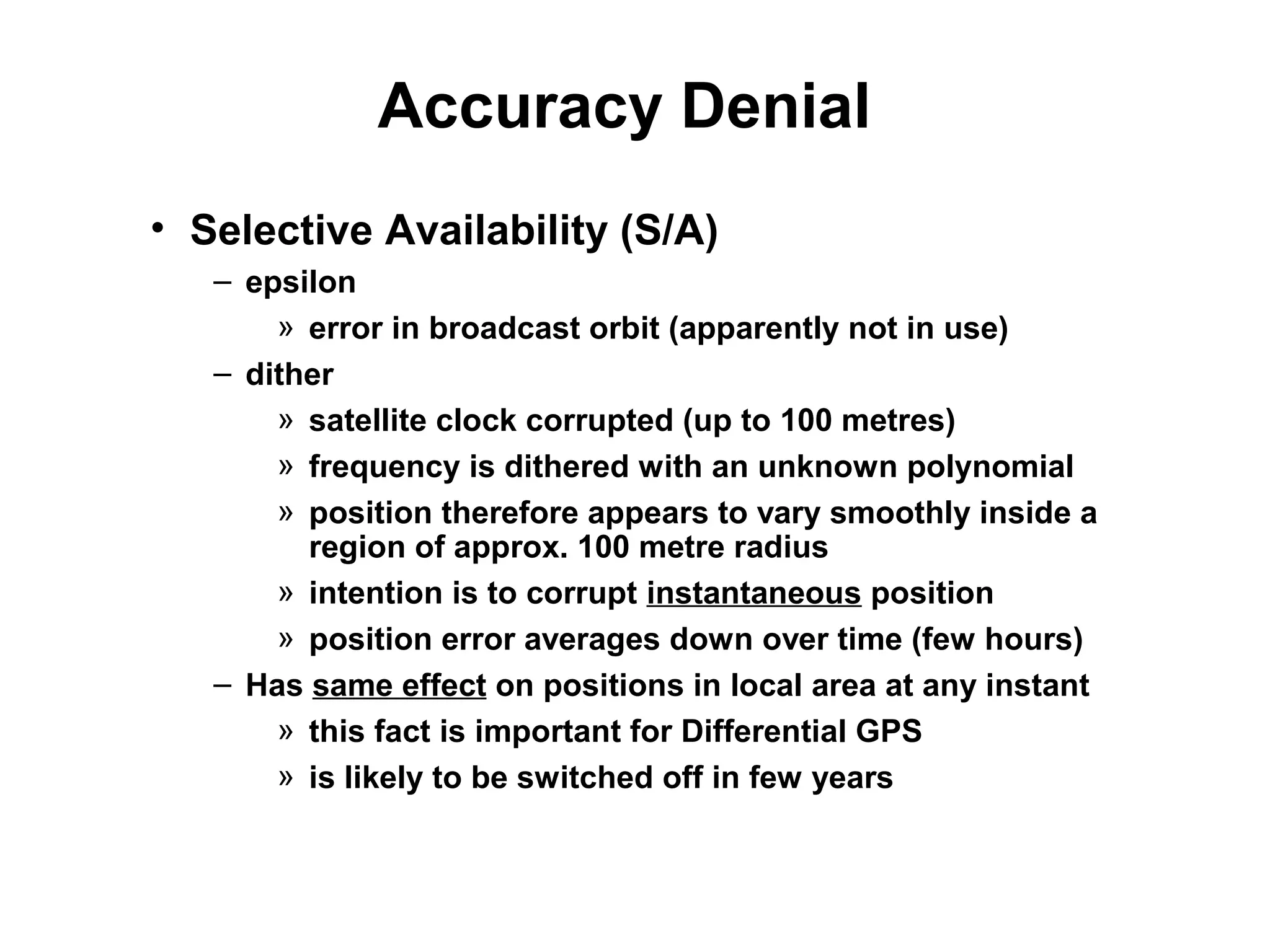 Accuracy Denial
• Selective Availability (S/A)
– epsilon
» error in broadcast orbit (apparently not in use)
– dither
» satellite clock corrupted (up to 100 metres)
» frequency is dithered with an unknown polynomial
» position therefore appears to vary smoothly inside a
region of approx. 100 metre radius
» intention is to corrupt instantaneous position
» position error averages down over time (few hours)
– Has same effect on positions in local area at any instant
» this fact is important for Differential GPS
» is likely to be switched off in few years
 