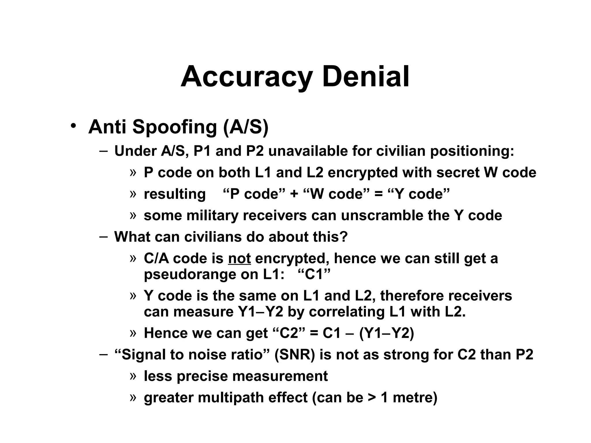 Accuracy Denial
• Anti Spoofing (A/S)
– Under A/S, P1 and P2 unavailable for civilian positioning:
» P code on both L1 and L2 encrypted with secret W code
» resulting “P code” + “W code” = “Y code”
» some military receivers can unscramble the Y code
– What can civilians do about this?
» C/A code is not encrypted, hence we can still get a
pseudorange on L1: “C1”
» Y code is the same on L1 and L2, therefore receivers
can measure Y1−Y2 by correlating L1 with L2.
» Hence we can get “C2” = C1 − (Y1−Y2)
– “Signal to noise ratio” (SNR) is not as strong for C2 than P2
» less precise measurement
» greater multipath effect (can be > 1 metre)
 