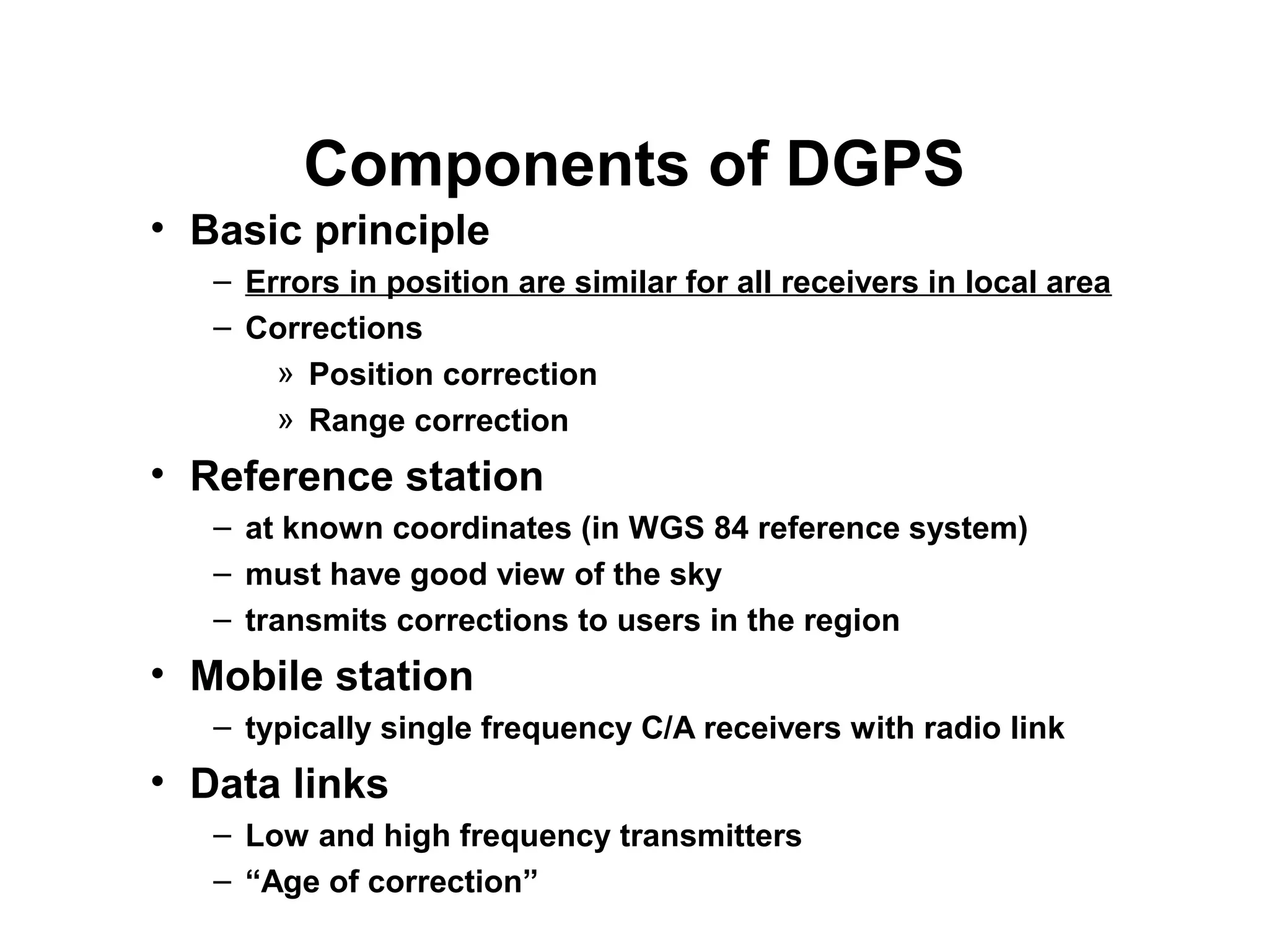 Components of DGPS
• Basic principle
– Errors in position are similar for all receivers in local area
– Corrections
» Position correction
» Range correction
• Reference station
– at known coordinates (in WGS 84 reference system)
– must have good view of the sky
– transmits corrections to users in the region
• Mobile station
– typically single frequency C/A receivers with radio link
• Data links
– Low and high frequency transmitters
– “Age of correction”
 