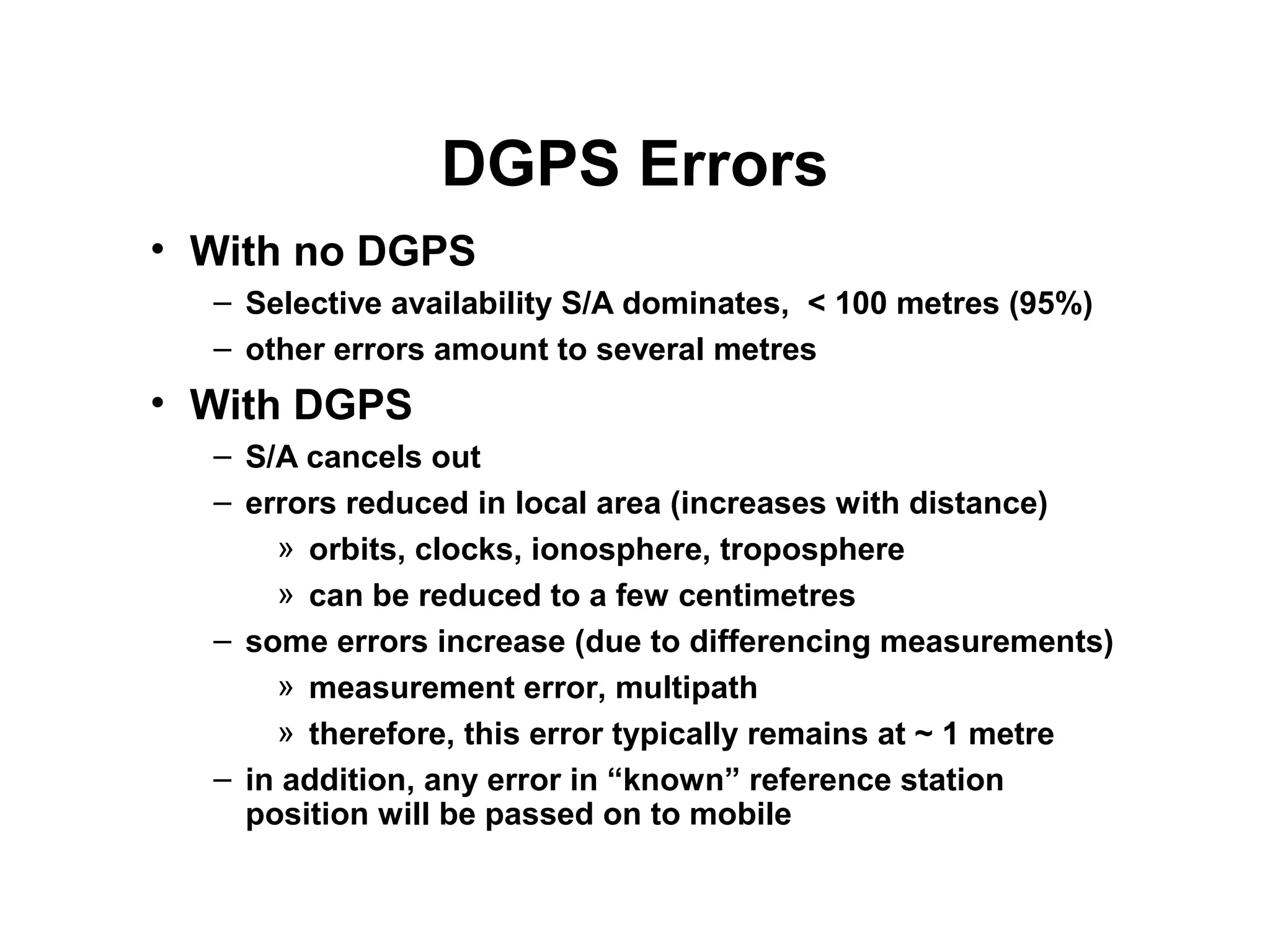 DGPS Errors
• With no DGPS
– Selective availability S/A dominates, < 100 metres (95%)
– other errors amount to several metres
• With DGPS
– S/A cancels out
– errors reduced in local area (increases with distance)
» orbits, clocks, ionosphere, troposphere
» can be reduced to a few centimetres
– some errors increase (due to differencing measurements)
» measurement error, multipath
» therefore, this error typically remains at ~ 1 metre
– in addition, any error in “known” reference station
position will be passed on to mobile
 